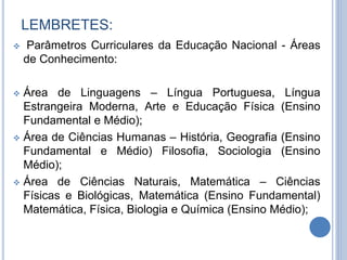 LEMBRETES:
 Parâmetros Curriculares da Educação Nacional - Áreas
de Conhecimento:
 Área de Linguagens – Língua Portuguesa, Língua
Estrangeira Moderna, Arte e Educação Física (Ensino
Fundamental e Médio);
 Área de Ciências Humanas – História, Geografia (Ensino
Fundamental e Médio) Filosofia, Sociologia (Ensino
Médio);
 Área de Ciências Naturais, Matemática – Ciências
Físicas e Biológicas, Matemática (Ensino Fundamental)
Matemática, Física, Biologia e Química (Ensino Médio);
 