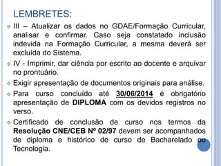 LEMBRETES:
 III – Atualizar os dados no GDAE/Formação Curricular,
analisar e confirmar. Caso seja constatado inclusão
indevida na Formação Curricular, a mesma deverá ser
excluída do Sistema.
 IV - Imprimir, dar ciência por escrito ao docente e arquivar
no prontuário.
 Exigir apresentação de documentos originais para análise.
 Para curso concluído até 30/06/2014 é obrigatório
apresentação de DIPLOMA com os devidos registros no
verso.
 Certificado de conclusão de curso nos termos da
Resolução CNE/CEB Nº 02/97 devem ser acompanhados
de diploma e histórico de curso de Bacharelado ou
Tecnologia.
 