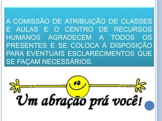 A COMISSÃO DE ATRIBUIÇÃO DE CLASSES
E AULAS E O CENTRO DE RECURSOS
HUMANOS AGRADECEM A TODOS OS
PRESENTES E SE COLOCA À DISPOSIÇÃO
PARA EVENTUAIS ESCLARECIMENTOS QUE
SE FAÇAM NECESSÁRIOS.
 