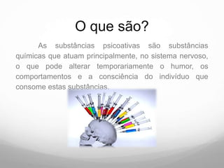 O que são?
      As substâncias psicoativas são substâncias
químicas que atuam principalmente, no sistema nervoso,
o que pode alterar temporariamente o humor, os
comportamentos e a consciência do indivíduo que
consome estas substâncias.
 