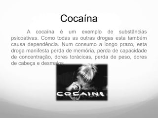Cocaína
      A cocaína é um exemplo de substâncias
psicoativas. Como todas as outras drogas esta também
causa dependência. Num consumo a longo prazo, esta
droga manifesta perda de memória, perda de capacidade
de concentração, dores torácicas, perda de peso, dores
de cabeça e desmaios.
 
