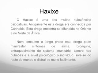 Haxixe
    O Haxixe é uma das muitas substâncias
psicoativas. Antigamente esta droga era conhecida por
Cannabis. Esta droga encontra-se difundida no Oriente
e no Norte de África.

    Num consumo a longo prazo esta droga pode
manifestar   sintomas       de     asma,      bronquite,
enfraquecimento do sistema imunitário, cancro nos
pulmões e a nível psicológico o indivíduo isola-se do
resto do mundo e distrai-se muito facilmente.
 