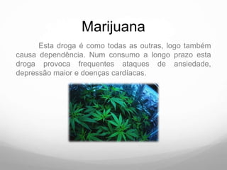Marijuana
      Esta droga é como todas as outras, logo também
causa dependência. Num consumo a longo prazo esta
droga provoca frequentes ataques de ansiedade,
depressão maior e doenças cardíacas.
 