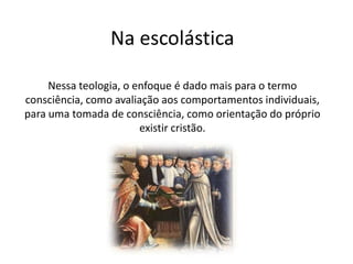 Na escolástica
Nessa teologia, o enfoque é dado mais para o termo
consciência, como avaliação aos comportamentos individuais,
para uma tomada de consciência, como orientação do próprio
existir cristão.

 