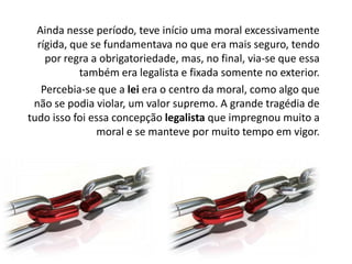 Ainda nesse período, teve início uma moral excessivamente
rígida, que se fundamentava no que era mais seguro, tendo
por regra a obrigatoriedade, mas, no final, via-se que essa
também era legalista e fixada somente no exterior.
Percebia-se que a lei era o centro da moral, como algo que
não se podia violar, um valor supremo. A grande tragédia de
tudo isso foi essa concepção legalista que impregnou muito a
moral e se manteve por muito tempo em vigor.

 