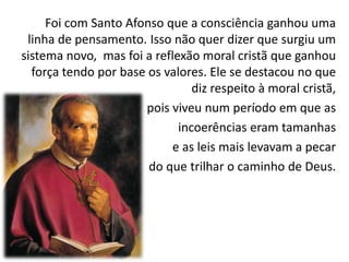 Foi com Santo Afonso que a consciência ganhou uma
linha de pensamento. Isso não quer dizer que surgiu um
sistema novo, mas foi a reflexão moral cristã que ganhou
força tendo por base os valores. Ele se destacou no que
diz respeito à moral cristã,
pois viveu num período em que as
incoerências eram tamanhas
e as leis mais levavam a pecar
do que trilhar o caminho de Deus.

 