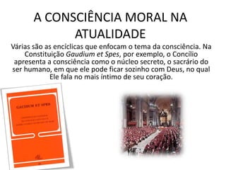 A CONSCIÊNCIA MORAL NA
ATUALIDADE
Várias são as encíclicas que enfocam o tema da consciência. Na
Constituição Gaudium et Spes, por exemplo, o Concílio
apresenta a consciência como o núcleo secreto, o sacrário do
ser humano, em que ele pode ficar sozinho com Deus, no qual
Ele fala no mais íntimo de seu coração.

 