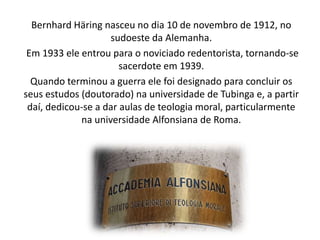 Bernhard Häring nasceu no dia 10 de novembro de 1912, no
sudoeste da Alemanha.
Em 1933 ele entrou para o noviciado redentorista, tornando-se
sacerdote em 1939.
Quando terminou a guerra ele foi designado para concluir os
seus estudos (doutorado) na universidade de Tubinga e, a partir
daí, dedicou-se a dar aulas de teologia moral, particularmente
na universidade Alfonsiana de Roma.

 