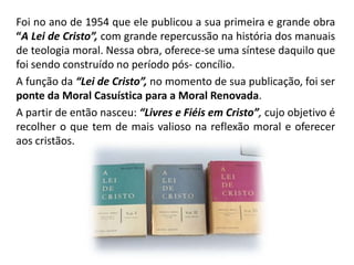 Foi no ano de 1954 que ele publicou a sua primeira e grande obra
“A Lei de Cristo”, com grande repercussão na história dos manuais
de teologia moral. Nessa obra, oferece-se uma síntese daquilo que
foi sendo construído no período pós- concílio.
A função da “Lei de Cristo”, no momento de sua publicação, foi ser
ponte da Moral Casuística para a Moral Renovada.
A partir de então nasceu: “Livres e Fiéis em Cristo”, cujo objetivo é
recolher o que tem de mais valioso na reflexão moral e oferecer
aos cristãos.

 