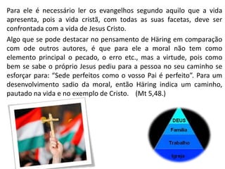 Para ele é necessário ler os evangelhos segundo aquilo que a vida
apresenta, pois a vida cristã, com todas as suas facetas, deve ser
confrontada com a vida de Jesus Cristo.
Algo que se pode destacar no pensamento de Häring em comparação
com ode outros autores, é que para ele a moral não tem como
elemento principal o pecado, o erro etc., mas a virtude, pois como
bem se sabe o próprio Jesus pediu para a pessoa no seu caminho se
esforçar para: “Sede perfeitos como o vosso Pai é perfeito”. Para um
desenvolvimento sadio da moral, então Häring indica um caminho,
pautado na vida e no exemplo de Cristo. (Mt 5,48.)

 