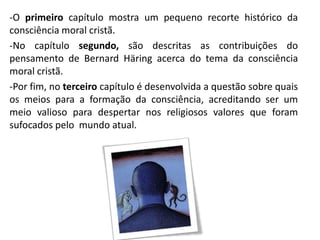 -O primeiro capítulo mostra um pequeno recorte histórico da
consciência moral cristã.
-No capítulo segundo, são descritas as contribuições do
pensamento de Bernard Häring acerca do tema da consciência
moral cristã.
-Por fim, no terceiro capítulo é desenvolvida a questão sobre quais
os meios para a formação da consciência, acreditando ser um
meio valioso para despertar nos religiosos valores que foram
sufocados pelo mundo atual.

 