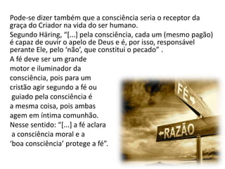 Pode-se dizer também que a consciência seria o receptor da
graça do Criador na vida do ser humano.
Segundo Häring, “*...+ pela consciência, cada um (mesmo pagão)
é capaz de ouvir o apelo de Deus e é, por isso, responsável
perante Ele, pelo ‘não’, que constitui o pecado” .
A fé deve ser um grande
motor e iluminador da
consciência, pois para um
cristão agir segundo a fé ou
guiado pela consciência é
a mesma coisa, pois ambas
agem em íntima comunhão.
Nesse sentido: “*...+ a fé aclara
a consciência moral e a
‘boa consciência’ protege a fé”.

 
