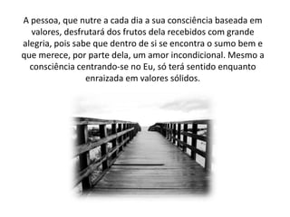 A pessoa, que nutre a cada dia a sua consciência baseada em
valores, desfrutará dos frutos dela recebidos com grande
alegria, pois sabe que dentro de si se encontra o sumo bem e
que merece, por parte dela, um amor incondicional. Mesmo a
consciência centrando-se no Eu, só terá sentido enquanto
enraizada em valores sólidos.

 