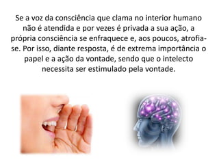 Se a voz da consciência que clama no interior humano
não é atendida e por vezes é privada a sua ação, a
própria consciência se enfraquece e, aos poucos, atrofiase. Por isso, diante resposta, é de extrema importância o
papel e a ação da vontade, sendo que o intelecto
necessita ser estimulado pela vontade.

 