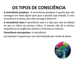 OS TIPOS DE CONSCIÊNCIA
A consciência perplexa - A consciência perplexa é aquela que não
consegue ver meio algum para que o pecado seja evitado. É uma
consciência errônea, pois não consegue discernir;
A consciência laxa-A consciência laxa é o tipo que vive na tibieza
no que se refere ao serviço a Deus. A mesma não dá a mínima
importância às exigências morais e minimiza as mesmas.
Consciência escrupulosa- A consciência
escrupulosa é aquela que vive atormentada por medo de pecar.

 