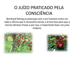 O JUÍZO PRATICADO PELA
CONSCIÊNCIA
Bernhard Häring se preocupa com o ser humano como um
todo e afirma que é necessário tornar a árvore boa para que a
mesma dê bons frutos e por isso, é importante fazer um juízo
maduro.

 