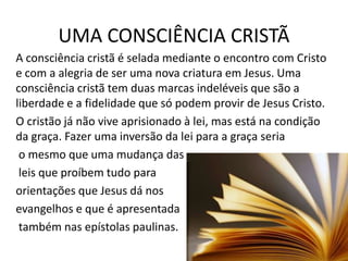 UMA CONSCIÊNCIA CRISTÃ
A consciência cristã é selada mediante o encontro com Cristo
e com a alegria de ser uma nova criatura em Jesus. Uma
consciência cristã tem duas marcas indeléveis que são a
liberdade e a fidelidade que só podem provir de Jesus Cristo.
O cristão já não vive aprisionado à lei, mas está na condição
da graça. Fazer uma inversão da lei para a graça seria
o mesmo que uma mudança das
leis que proíbem tudo para
orientações que Jesus dá nos
evangelhos e que é apresentada
também nas epístolas paulinas.

 