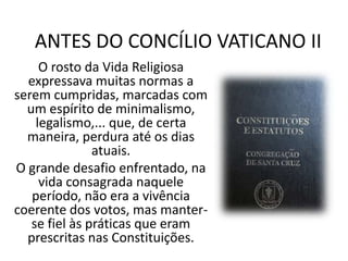 ANTES DO CONCÍLIO VATICANO II
O rosto da Vida Religiosa
expressava muitas normas a
serem cumpridas, marcadas com
um espírito de minimalismo,
legalismo,... que, de certa
maneira, perdura até os dias
atuais.
O grande desafio enfrentado, na
vida consagrada naquele
período, não era a vivência
coerente dos votos, mas manterse fiel às práticas que eram
prescritas nas Constituições.

 