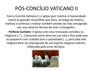 PÓS-CONCÍLIO VATICANO II
Com o Concílio Vaticano II, a Igreja quer mostrar à humanidade
inteira as grandes maravilhas que Deus, ao longo da história,
realizou e continua a realizar também através da vida consagrada
nas suas diversas formas de viver o Evangelho.
Perfecta Caritatis- A Igreja com essa renovação convidou os
religiosos a “*...+ tomarem parte ativa em sua vida e lhes pede que
se preparem com cuidado para o apostolado [...], pois toda vida
religiosa deve ser impregnada de um espírito religioso ardente,
inflamado pelo amor de Deus.

 