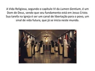 A Vida Religiosa, segundo o capítulo VI da Lumen Gentium, é um
Dom de Deus, sendo que seu fundamento está em Jesus Cristo.
Sua tarefa na Igreja é ser um canal de libertação para o povo, um
sinal de vida futura, que já se inicia neste mundo.

 