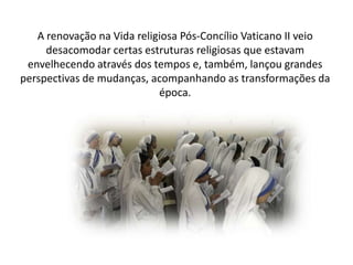 A renovação na Vida religiosa Pós-Concílio Vaticano II veio
desacomodar certas estruturas religiosas que estavam
envelhecendo através dos tempos e, também, lançou grandes
perspectivas de mudanças, acompanhando as transformações da
época.

 