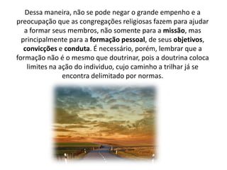Dessa maneira, não se pode negar o grande empenho e a
preocupação que as congregações religiosas fazem para ajudar
a formar seus membros, não somente para a missão, mas
principalmente para a formação pessoal, de seus objetivos,
convicções e conduta. É necessário, porém, lembrar que a
formação não é o mesmo que doutrinar, pois a doutrina coloca
limites na ação do individuo, cujo caminho a trilhar já se
encontra delimitado por normas.

 