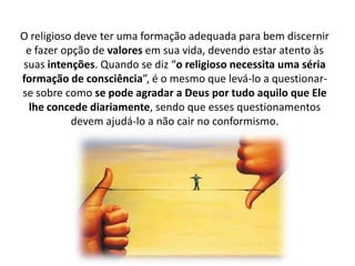 O religioso deve ter uma formação adequada para bem discernir
e fazer opção de valores em sua vida, devendo estar atento às
suas intenções. Quando se diz “o religioso necessita uma séria
formação de consciência”, é o mesmo que levá-lo a questionarse sobre como se pode agradar a Deus por tudo aquilo que Ele
lhe concede diariamente, sendo que esses questionamentos
devem ajudá-lo a não cair no conformismo.

 