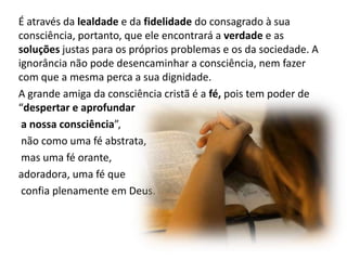 É através da lealdade e da fidelidade do consagrado à sua
consciência, portanto, que ele encontrará a verdade e as
soluções justas para os próprios problemas e os da sociedade. A
ignorância não pode desencaminhar a consciência, nem fazer
com que a mesma perca a sua dignidade.
A grande amiga da consciência cristã é a fé, pois tem poder de
“despertar e aprofundar
a nossa consciência”,
não como uma fé abstrata,
mas uma fé orante,
adoradora, uma fé que
confia plenamente em Deus.

 