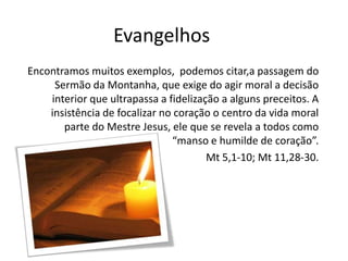 Evangelhos
Encontramos muitos exemplos, podemos citar,a passagem do
Sermão da Montanha, que exige do agir moral a decisão
interior que ultrapassa a fidelização a alguns preceitos. A
insistência de focalizar no coração o centro da vida moral
parte do Mestre Jesus, ele que se revela a todos como
“manso e humilde de coração”.
Mt 5,1-10; Mt 11,28-30.

 