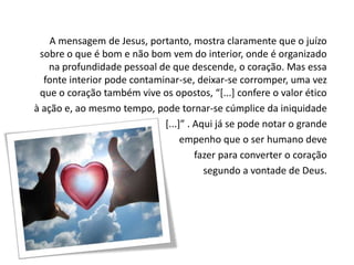 A mensagem de Jesus, portanto, mostra claramente que o juízo
sobre o que é bom e não bom vem do interior, onde é organizado
na profundidade pessoal de que descende, o coração. Mas essa
fonte interior pode contaminar-se, deixar-se corromper, uma vez
que o coração também vive os opostos, “*...+ confere o valor ético
à ação e, ao mesmo tempo, pode tornar-se cúmplice da iniquidade
*...+” . Aqui já se pode notar o grande
empenho que o ser humano deve
fazer para converter o coração
segundo a vontade de Deus.

 