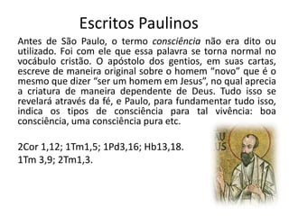 Escritos Paulinos
Antes de São Paulo, o termo consciência não era dito ou
utilizado. Foi com ele que essa palavra se torna normal no
vocábulo cristão. O apóstolo dos gentios, em suas cartas,
escreve de maneira original sobre o homem “novo” que é o
mesmo que dizer “ser um homem em Jesus”, no qual aprecia
a criatura de maneira dependente de Deus. Tudo isso se
revelará através da fé, e Paulo, para fundamentar tudo isso,
indica os tipos de consciência para tal vivência: boa
consciência, uma consciência pura etc.

2Cor 1,12; 1Tm1,5; 1Pd3,16; Hb13,18.
1Tm 3,9; 2Tm1,3.

 