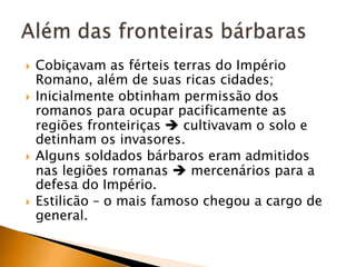    Cobiçavam as férteis terras do Império
    Romano, além de suas ricas cidades;
   Inicialmente obtinham permissão dos
    romanos para ocupar pacificamente as
    regiões fronteiriças  cultivavam o solo e
    detinham os invasores.
   Alguns soldados bárbaros eram admitidos
    nas legiões romanas  mercenários para a
    defesa do Império.
   Estilicão – o mais famoso chegou a cargo de
    general.
 