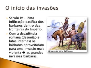    Século IV – lenta
    infiltração pacifica dos
    bárbaros dentro das
    fronteiras do Império;
   Com a decadência
    romana (desunião e
    lutas internas) os
    bárbaros aproveitaram
    para uma invasão mais
    violenta  as grandes
    invasões bárbaras.
 