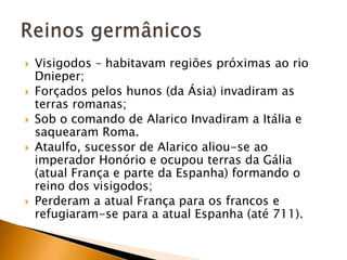    Visigodos – habitavam regiões próximas ao rio
    Dnieper;
   Forçados pelos hunos (da Ásia) invadiram as
    terras romanas;
   Sob o comando de Alarico Invadiram a Itália e
    saquearam Roma.
   Ataulfo, sucessor de Alarico aliou-se ao
    imperador Honório e ocupou terras da Gália
    (atual França e parte da Espanha) formando o
    reino dos visigodos;
   Perderam a atual França para os francos e
    refugiaram-se para a atual Espanha (até 711).
 