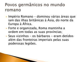    Império Romano – dominou várias áreas que
    iam das ilhas britânicas à Ásia, do norte da
    Europa à África.
   Forte e organizada, Roma mantinha a
    ordem em todas as suas províncias;
   Seus vizinhos – os bárbaros – eram detidos
    além das fronteiras imperiais pelas suas
    poderosas legiões.
 