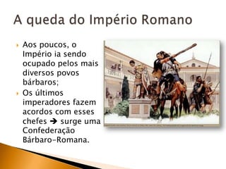    Aos poucos, o
    Império ia sendo
    ocupado pelos mais
    diversos povos
    bárbaros;
   Os últimos
    imperadores fazem
    acordos com esses
    chefes  surge uma
    Confederação
    Bárbaro-Romana.
 
