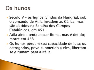    Século V – os hunos (vindos da Hungria), sob
    o comando de Átila invadem as Gálias, mas
    são detidos na Batalha dos Campos
    Catalúnicos, em 451.
   Atila ainda tenta atacar Roma, mas é detido;
    morre em 453.
   Os hunos perdem sua capacidade de luta; os
    ostrogodos, povo submetido a eles, libertam-
    se e rumam para a Itália.
 