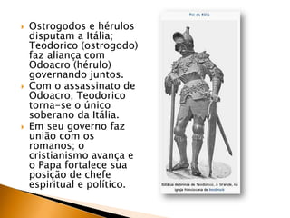    Ostrogodos e hérulos
    disputam a Itália;
    Teodorico (ostrogodo)
    faz aliança com
    Odoacro (hérulo)
    governando juntos.
   Com o assassinato de
    Odoacro, Teodorico
    torna-se o único
    soberano da Itália.
   Em seu governo faz
    união com os
    romanos; o
    cristianismo avança e
    o Papa fortalece sua
    posição de chefe
    espiritual e político.
 