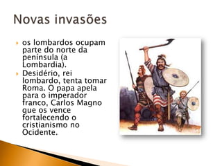    os lombardos ocupam
    parte do norte da
    península (a
    Lombardia).
   Desidério, rei
    lombardo, tenta tomar
    Roma. O papa apela
    para o imperador
    franco, Carlos Magno
    que os vence
    fortalecendo o
    cristianismo no
    Ocidente.
 