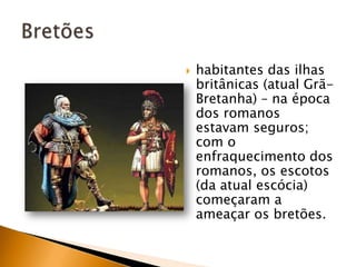    habitantes das ilhas
    britânicas (atual Grã-
    Bretanha) – na época
    dos romanos
    estavam seguros;
    com o
    enfraquecimento dos
    romanos, os escotos
    (da atual escócia)
    começaram a
    ameaçar os bretões.
 