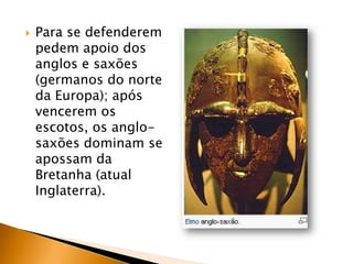    Para se defenderem
    pedem apoio dos
    anglos e saxões
    (germanos do norte
    da Europa); após
    vencerem os
    escotos, os anglo-
    saxões dominam se
    apossam da
    Bretanha (atual
    Inglaterra).
 