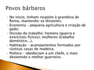    No inicio, tinham respeito à grandeza de
    Roma, mantendo-se distantes.
   Economia – pequena agricultura e criação de
    gado;
   Divisão do trabalho: homens (guerra e
    exercícios físicos); mulheres (trabalho
    doméstico...);
   Habitação – acampamentos formados por
    rústicas casas de madeira;
   Política – obedeciam a um chefe, o mais
    destemido e melhor guerreiro.
 
