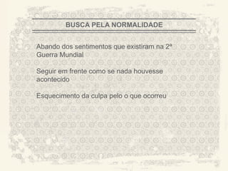 BUSCA PELA NORMALIDADE


Abando dos sentimentos que existiram na 2ª
Guerra Mundial

Seguir em frente como se nada houvesse
acontecido

Esquecimento da culpa pelo o que ocorreu




                                             A CITY TORN APART
 