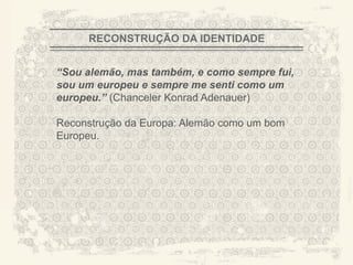 RECONSTRUÇÃO DA IDENTIDADE


“Sou alemão, mas também, e como sempre fui,
sou um europeu e sempre me senti como um
europeu.” (Chanceler Konrad Adenauer)

Reconstrução da Europa: Alemão como um bom
Europeu.




                                              A CITY TORN APART
 