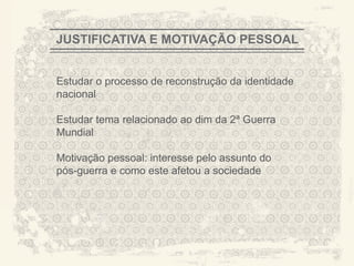 JUSTIFICATIVA E MOTIVAÇÃO PESSOAL


Estudar o processo de reconstrução da identidade
nacional

Estudar tema relacionado ao dim da 2ª Guerra
Mundial

Motivação pessoal: interesse pelo assunto do
pós-guerra e como este afetou a sociedade




                                                   A CITY TORN APART
 
