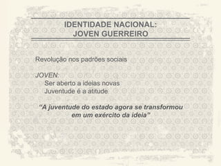 IDENTIDADE NACIONAL:
           JOVEN GUERREIRO


Revolução nos padrões sociais

JOVEN:
  Ser aberto a ideias novas
  Juventude é a atitude

 “A juventude do estado agora se transformou
           em um exército da ideia”




                                               A CITY TORN APART
 