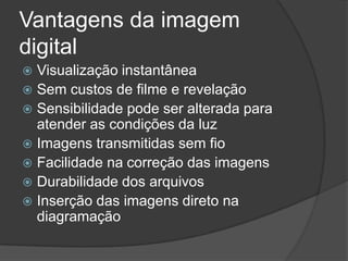 Vantagens da imagem digital Visualização instantâneaSem custos de filme e revelaçãoSensibilidade pode ser alterada para atender as condições da luzImagens transmitidas sem fioFacilidade na correção das imagensDurabilidade dos arquivosInserção das imagens direto na diagramação