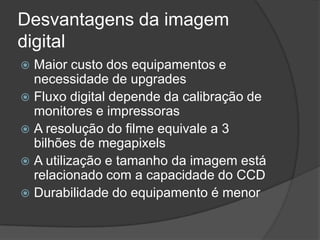 Desvantagens da imagem digitalMaior custo dos equipamentos e necessidade de upgradesFluxo digital depende da calibração de monitores e impressorasA resolução do filme equivale a 3 bilhões de megapixelsA utilização e tamanho da imagem está relacionado com a capacidade do CCDDurabilidade do equipamento é menor