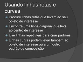 Usando linhas retas e curvasProcure linhas retas que levem ao seu objeto de interesseEncontre uma linha diagonal que leve ao centro de interesseUse linhas repetitivas para criar padrõesLinhas curvas podem levar também ao objeto de interesse ou a um outro padrão de composição