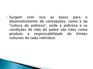  Surgem com isso as bases para o
desenvolvimento de concepções, como a da
"cultura da pobreza", onde a pobreza e as
condições de vida do pobre são tidas como
produto e responsabilidade do limites
culturais de cada indivíduo.
 